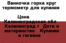 Ванночка горка круг термометр для купания › Цена ­ 1 500 - Калининградская обл., Калининград г. Дети и материнство » Купание и гигиена   